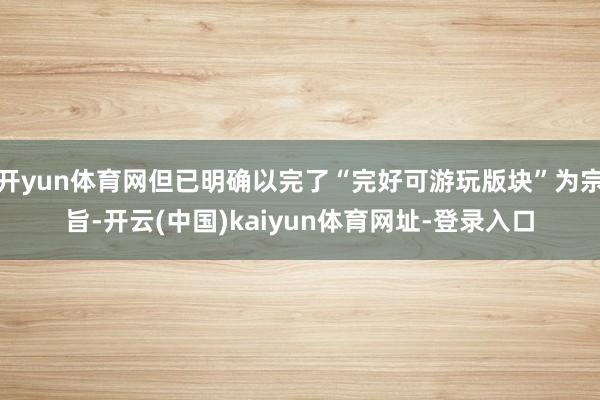开yun体育网但已明确以完了“完好可游玩版块”为宗旨-开云(中国)kaiyun体育网址-登录入口