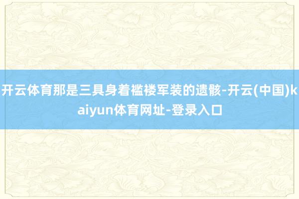 开云体育那是三具身着褴褛军装的遗骸-开云(中国)kaiyun体育网址-登录入口