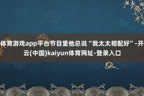 体育游戏app平台节目里他总说“我太太相配好”-开云(中国)kaiyun体育网址-登录入口