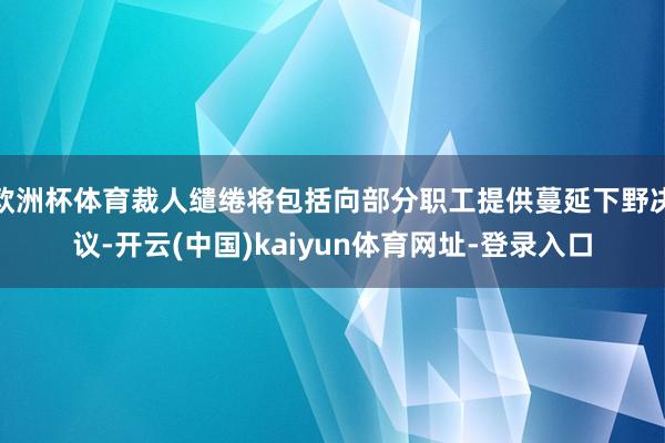 欧洲杯体育裁人缱绻将包括向部分职工提供蔓延下野决议-开云(中国)kaiyun体育网址-登录入口