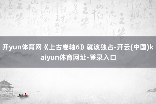 开yun体育网《上古卷轴6》就该独占-开云(中国)kaiyun体育网址-登录入口