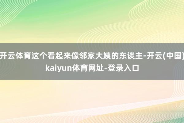 开云体育这个看起来像邻家大姨的东谈主-开云(中国)kaiyun体育网址-登录入口