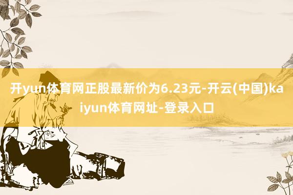 开yun体育网正股最新价为6.23元-开云(中国)kaiyun体育网址-登录入口