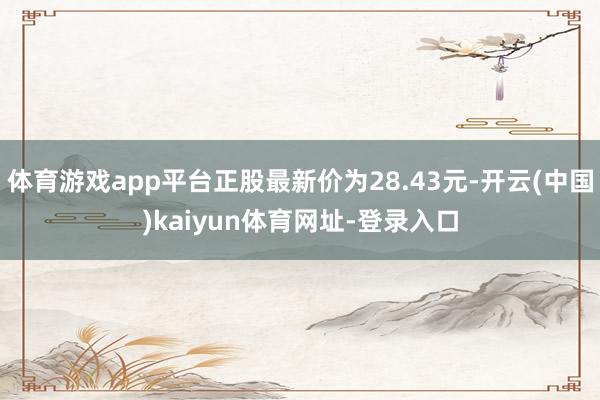 体育游戏app平台正股最新价为28.43元-开云(中国)kaiyun体育网址-登录入口