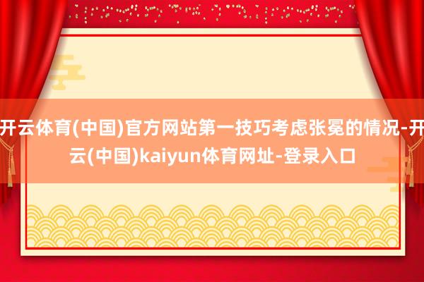开云体育(中国)官方网站第一技巧考虑张冕的情况-开云(中国)kaiyun体育网址-登录入口