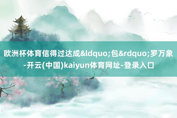 欧洲杯体育信得过达成&ldquo;包&rdquo;罗万象-开云(中国)kaiyun体育网址-登录入口