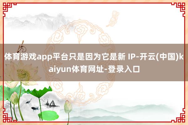 体育游戏app平台只是因为它是新 IP-开云(中国)kaiyun体育网址-登录入口