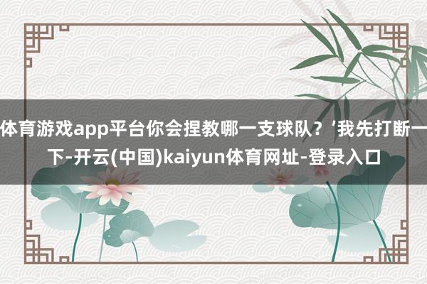 体育游戏app平台你会捏教哪一支球队？’我先打断一下-开云(中国)kaiyun体育网址-登录入口