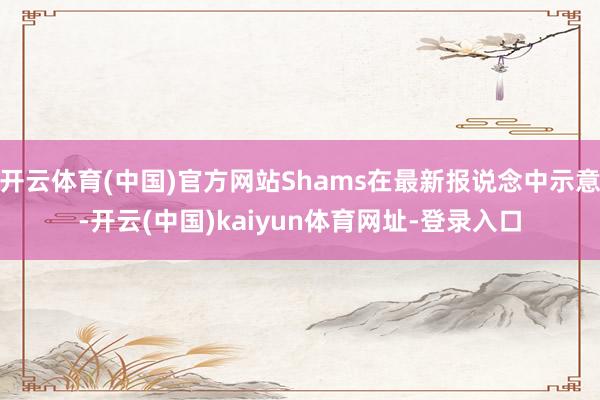 开云体育(中国)官方网站Shams在最新报说念中示意-开云(中国)kaiyun体育网址-登录入口