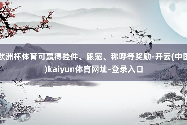 欧洲杯体育可赢得挂件、跟宠、称呼等奖励-开云(中国)kaiyun体育网址-登录入口