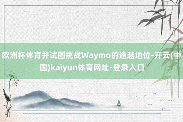 欧洲杯体育并试图挑战Waymo的逾越地位-开云(中国)kaiyun体育网址-登录入口