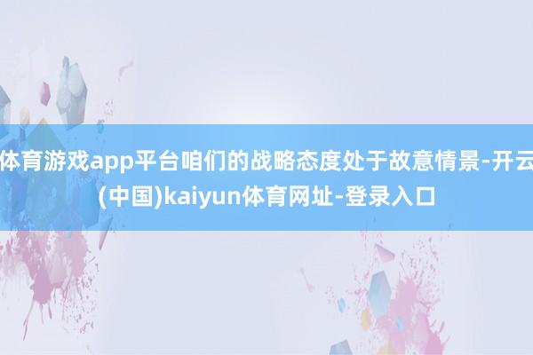 体育游戏app平台咱们的战略态度处于故意情景-开云(中国)kaiyun体育网址-登录入口