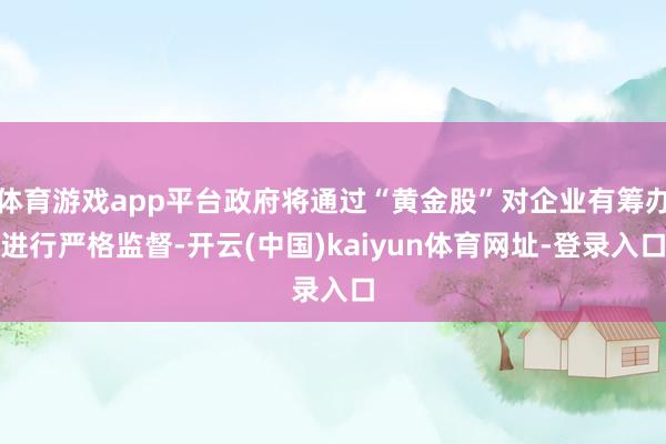 体育游戏app平台政府将通过“黄金股”对企业有筹办进行严格监督-开云(中国)kaiyun体育网址-登录入口